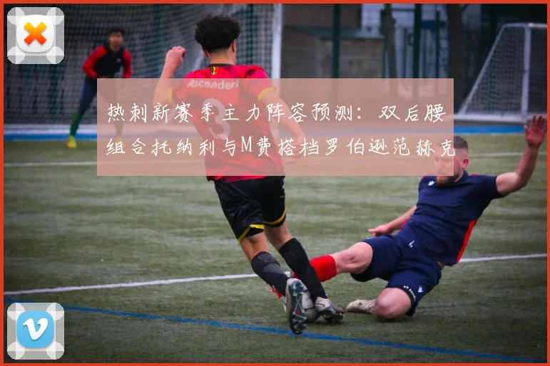 热刺新赛季主力阵容预测：双后腰组合托纳利与M费搭档罗伯逊范赫克加盟