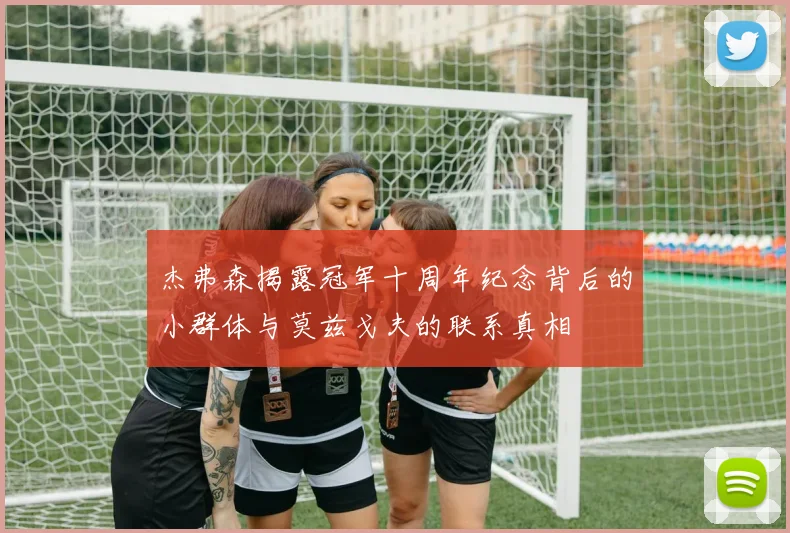 杰弗森揭露冠军十周年纪念背后的小群体与莫兹戈夫的联系真相