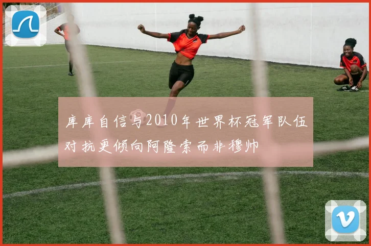 库库自信与2010年世界杯冠军队伍对抗更倾向阿隆索而非穆帅