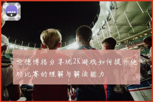 伦德博格分享玩2K游戏如何提升他对比赛的理解与解读能力