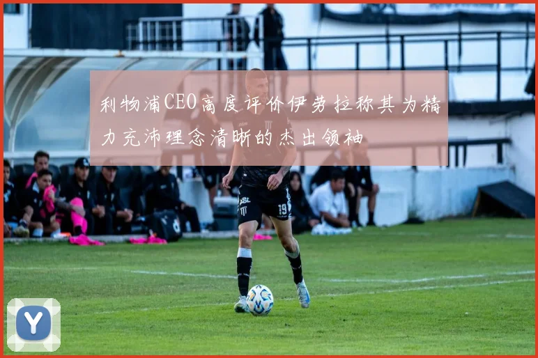 利物浦CEO高度评价伊劳拉称其为精力充沛理念清晰的杰出领袖