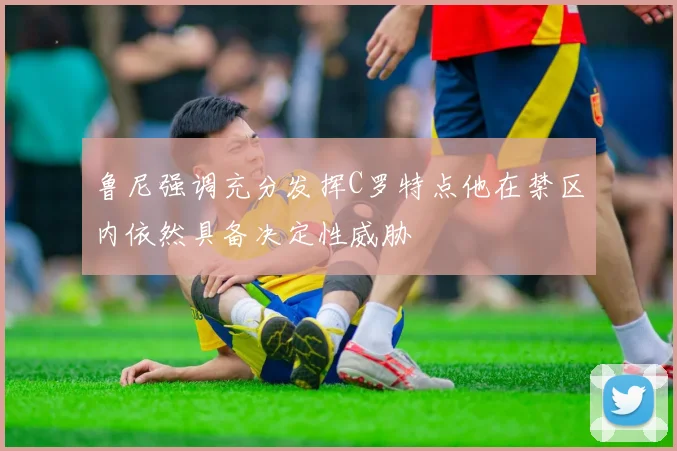鲁尼强调充分发挥C罗特点他在禁区内依然具备决定性威胁