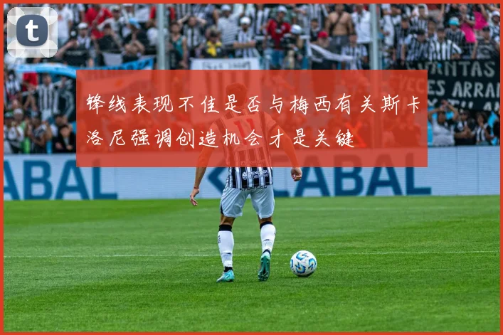 锋线表现不佳是否与梅西有关斯卡洛尼强调创造机会才是关键