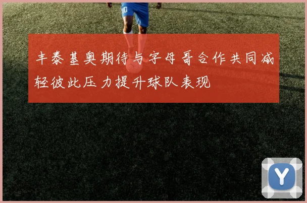 丰泰基奥期待与字母哥合作共同减轻彼此压力提升球队表现