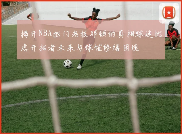 揭开NBA抠门老板邓顿的真相球迷忧虑开拓者未来与球馆修缮困境