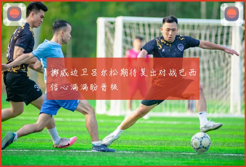 挪威边卫吕尔松期待复出对战巴西信心满满盼晋级