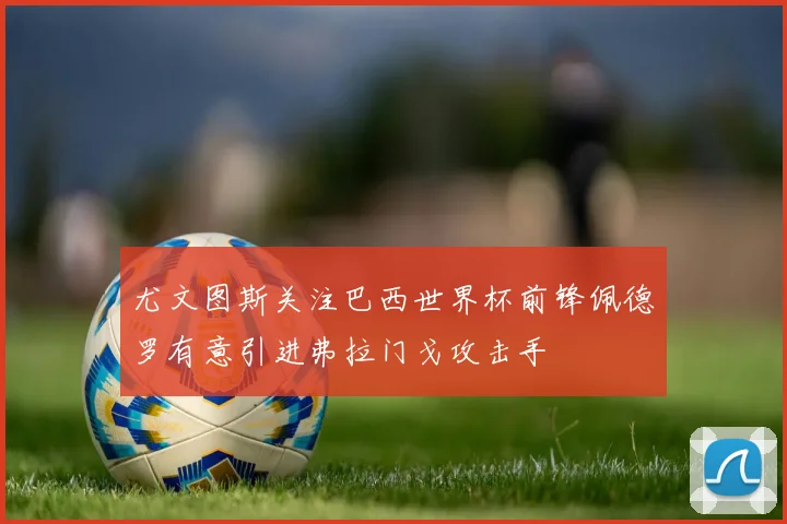 尤文图斯关注巴西世界杯前锋佩德罗有意引进弗拉门戈攻击手