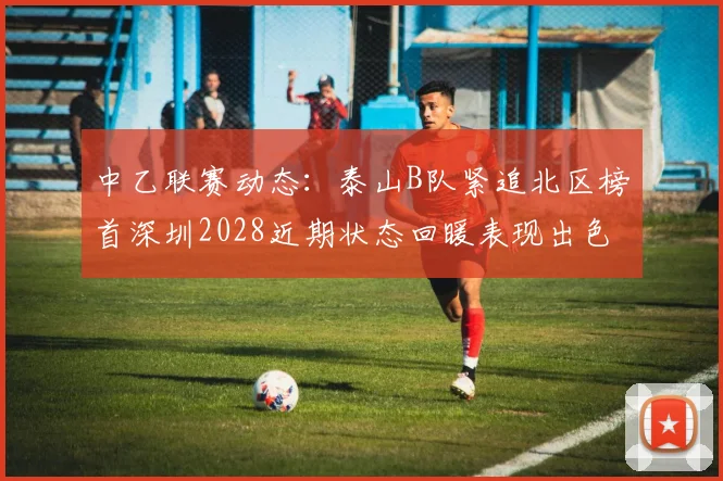 中乙联赛动态：泰山B队紧追北区榜首深圳2028近期状态回暖表现出色