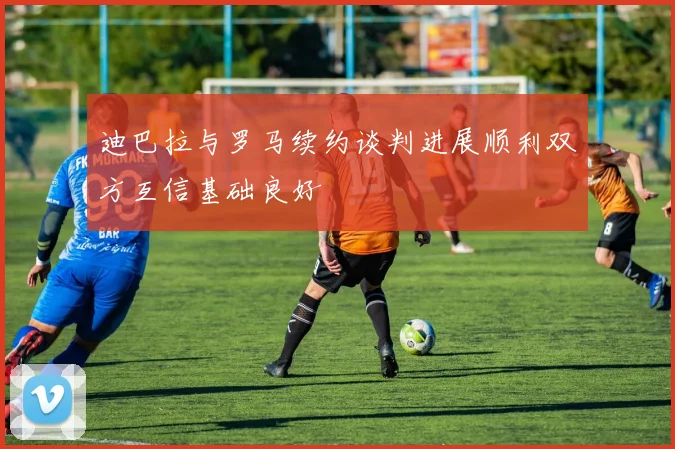 迪巴拉与罗马续约谈判进展顺利双方互信基础良好