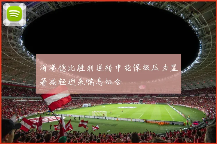 海港德比胜利逆转申花保级压力显著减轻迎来喘息机会