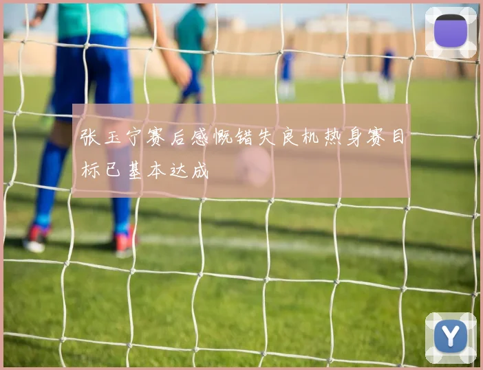 张玉宁赛后感慨错失良机热身赛目标已基本达成