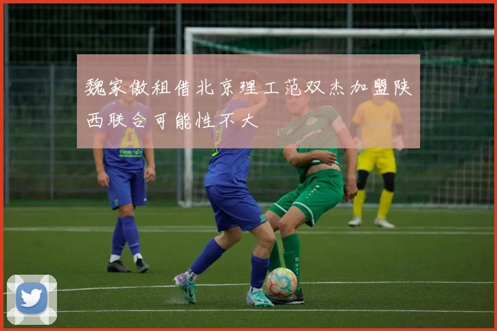 魏家傲租借北京理工范双杰加盟陕西联合可能性不大