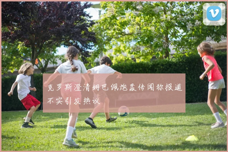 克罗斯澄清姆巴佩炮轰传闻称报道不实引发热议