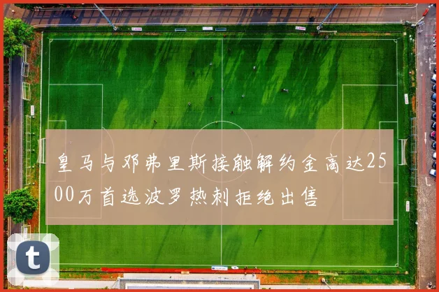 皇马与邓弗里斯接触解约金高达2500万首选波罗热刺拒绝出售