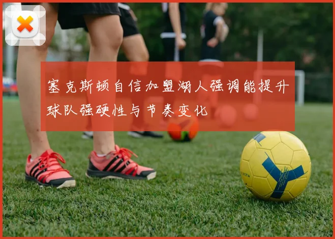 塞克斯顿自信加盟湖人强调能提升球队强硬性与节奏变化