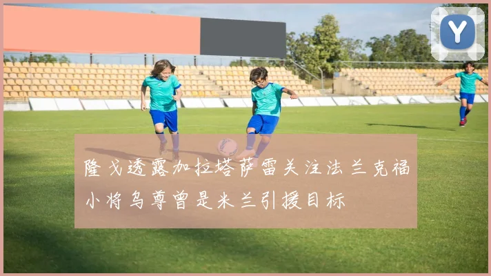 隆戈透露加拉塔萨雷关注法兰克福小将乌尊曾是米兰引援目标
