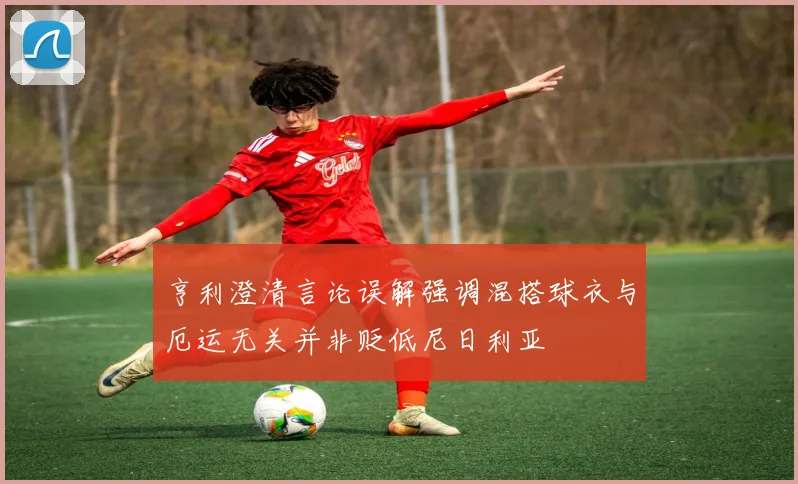 亨利澄清言论误解强调混搭球衣与厄运无关并非贬低尼日利亚