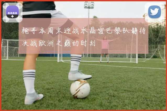 枪手本周末迎战水晶宫巴黎队静待决战欧洲之巅的时刻
