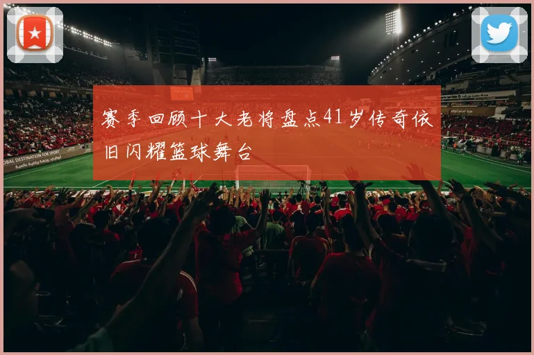 赛季回顾十大老将盘点41岁传奇依旧闪耀篮球舞台