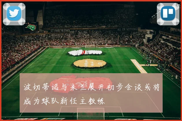 波切蒂诺与米兰展开初步会谈或将成为球队新任主教练