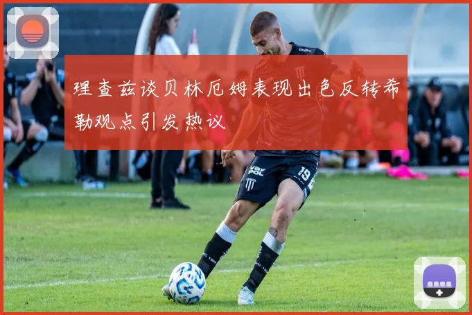 理查兹谈贝林厄姆表现出色反转希勒观点引发热议