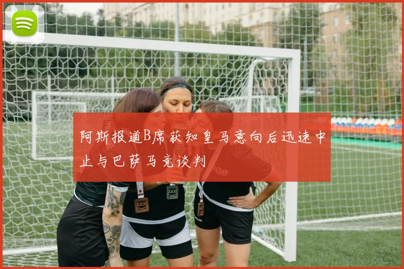 阿斯报道B席获知皇马意向后迅速中止与巴萨马竞谈判