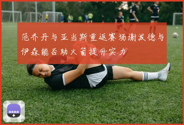 范乔丹与亚当斯重返赛场谢泼德与伊森能否助火箭提升实力