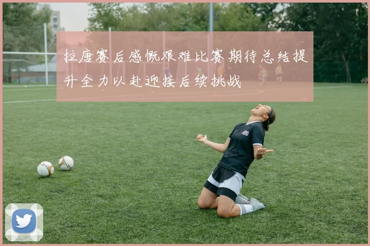 拉唐赛后感慨艰难比赛期待总结提升全力以赴迎接后续挑战