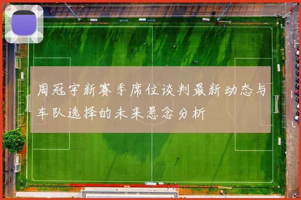 周冠宇新赛季席位谈判最新动态与车队选择的未来悬念分析
