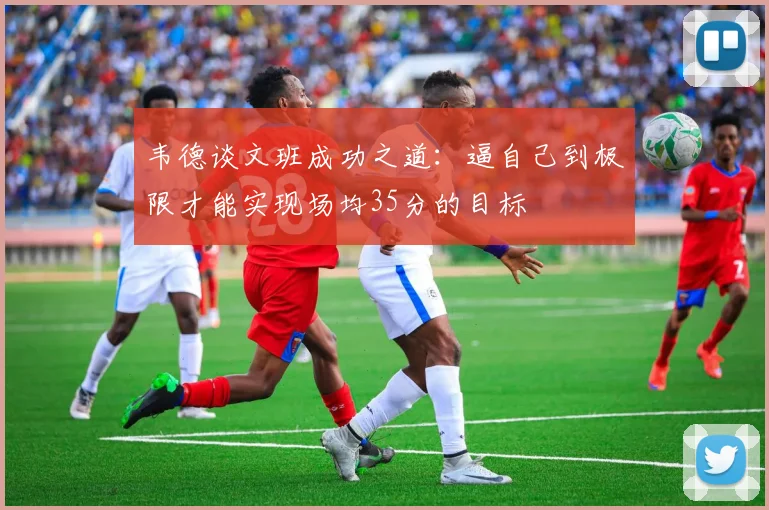 韦德谈文班成功之道：逼自己到极限才能实现场均35分的目标
