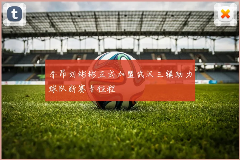 李昂刘彬彬正式加盟武汉三镇助力球队新赛季征程