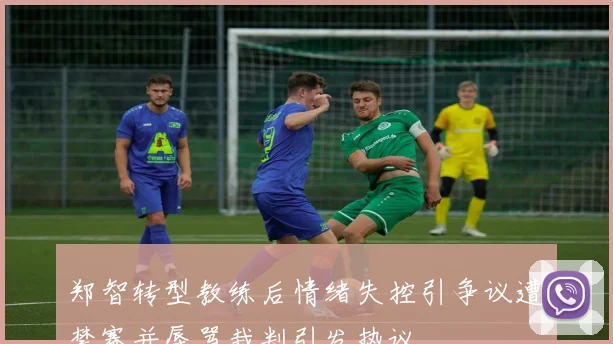 郑智转型教练后情绪失控引争议遭禁赛并辱骂裁判引发热议
