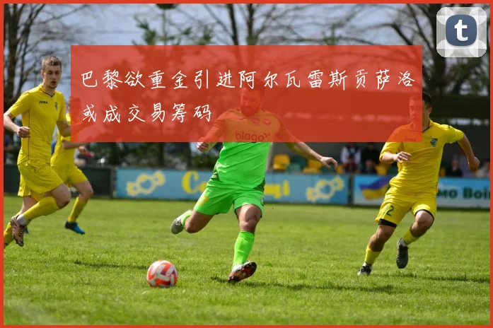 巴黎欲重金引进阿尔瓦雷斯贡萨洛或成交易筹码